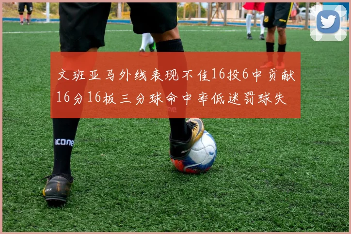 文班亚马外线表现不佳16投6中贡献16分16板三分球命中率低迷罚球失准影响球队表现