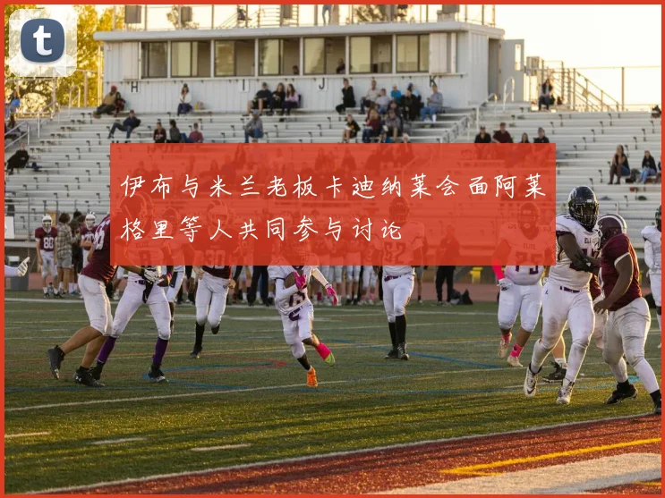 伊布与米兰老板卡迪纳莱会面阿莱格里等人共同参与讨论