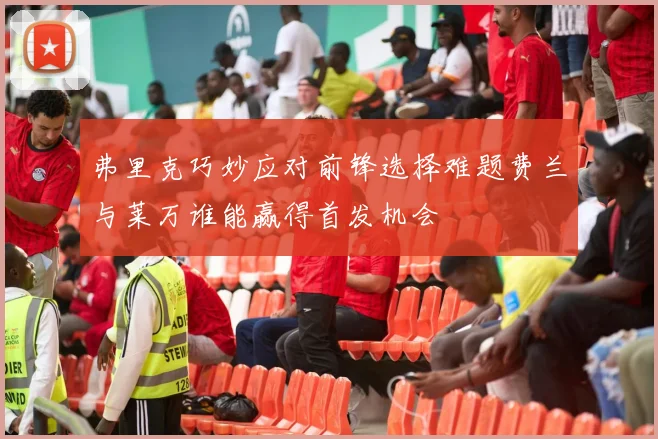 弗里克巧妙应对前锋选择难题费兰与莱万谁能赢得首发机会