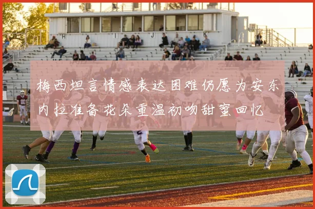 梅西坦言情感表达困难仍愿为安东内拉准备花朵重温初吻甜蜜回忆