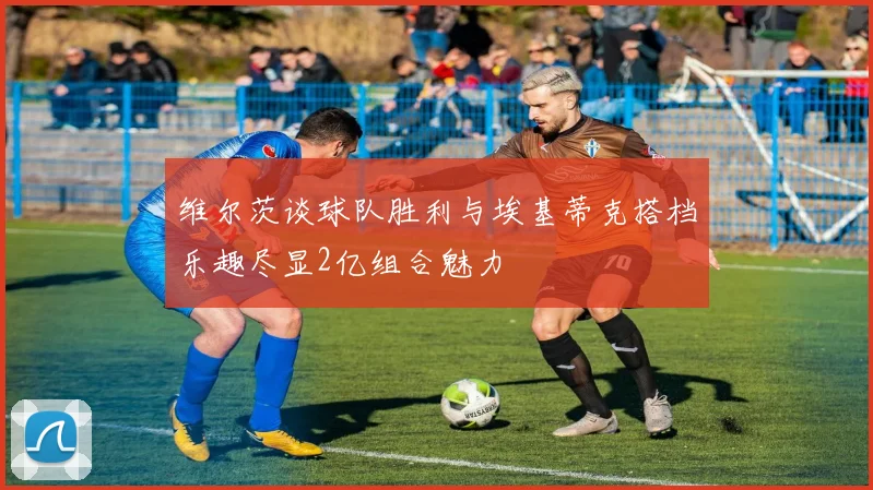 维尔茨谈球队胜利与埃基蒂克搭档乐趣尽显2亿组合魅力