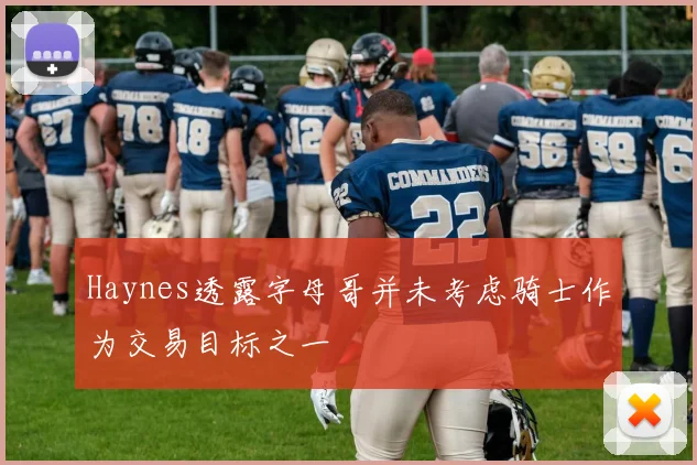 Haynes透露字母哥并未考虑骑士作为交易目标之一