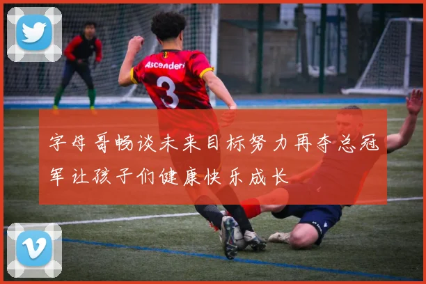 字母哥畅谈未来目标努力再夺总冠军让孩子们健康快乐成长