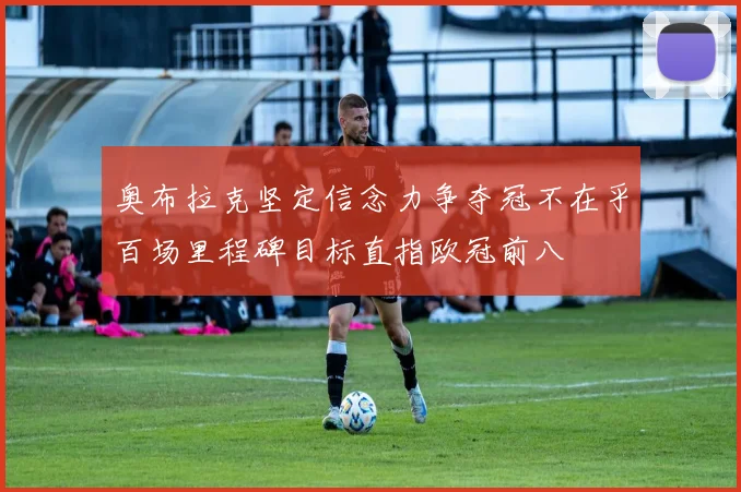 奥布拉克坚定信念力争夺冠不在乎百场里程碑目标直指欧冠前八