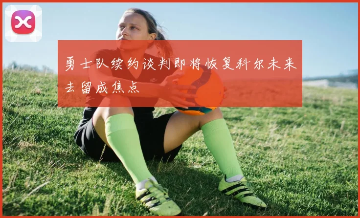 勇士队续约谈判即将恢复科尔未来去留成焦点