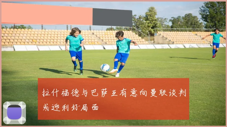 拉什福德与巴萨互有意向曼联谈判或迎利好局面
