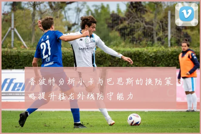 香波特分析小卡与巴恩斯的换防策略提升猛龙外线防守能力