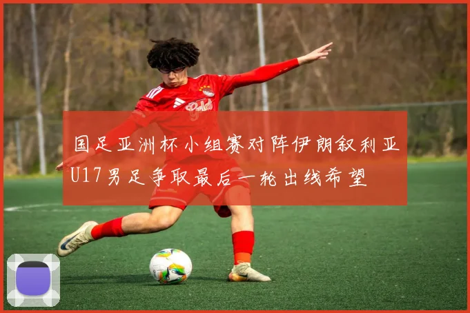 国足亚洲杯小组赛对阵伊朗叙利亚U17男足争取最后一轮出线希望