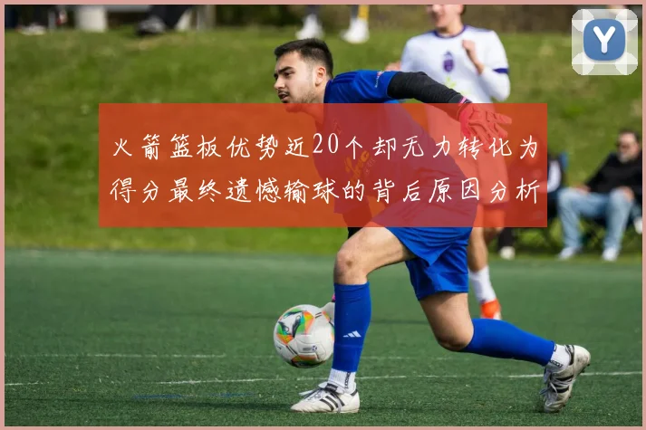 火箭篮板优势近20个却无力转化为得分最终遗憾输球的背后原因分析