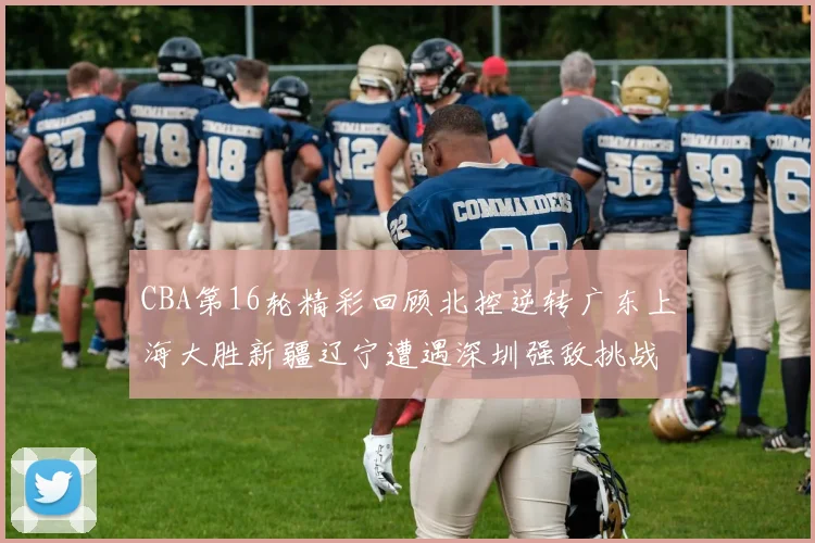 CBA第16轮精彩回顾北控逆转广东上海大胜新疆辽宁遭遇深圳强敌挑战