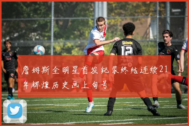 詹姆斯全明星首发纪录终结连续21年辉煌历史画上句号